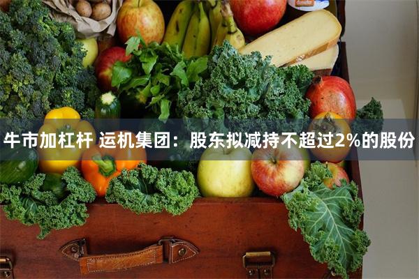 牛市加杠杆 运机集团：股东拟减持不超过2%的股份