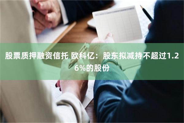 股票质押融资信托 欧科亿：股东拟减持不超过1.26%的股份