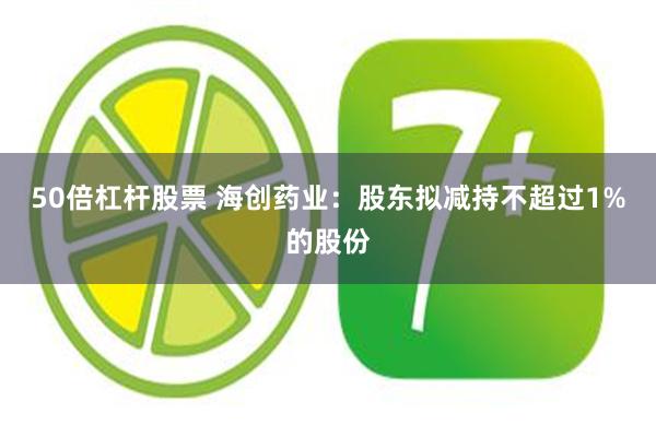 50倍杠杆股票 海创药业：股东拟减持不超过1%的股份