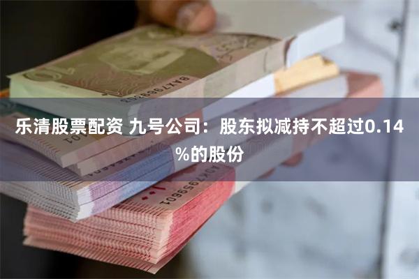 乐清股票配资 九号公司：股东拟减持不超过0.14%的股份