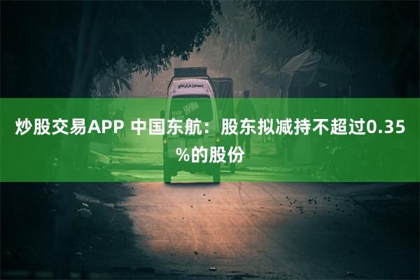 炒股交易APP 中国东航：股东拟减持不超过0.35%的股份