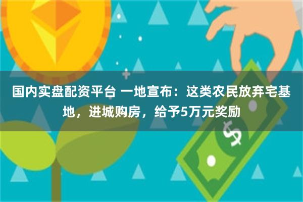 国内实盘配资平台 一地宣布：这类农民放弃宅基地，进城购房，给予5万元奖励