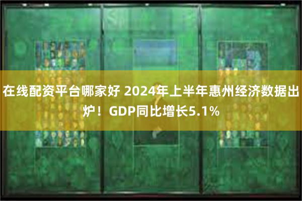 在线配资平台哪家好 2024年上半年惠州经济数据出炉！GDP同比增长5.1%