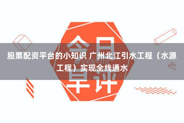 股票配资平台的小知识 广州北江引水工程（水源工程）实现全线通水