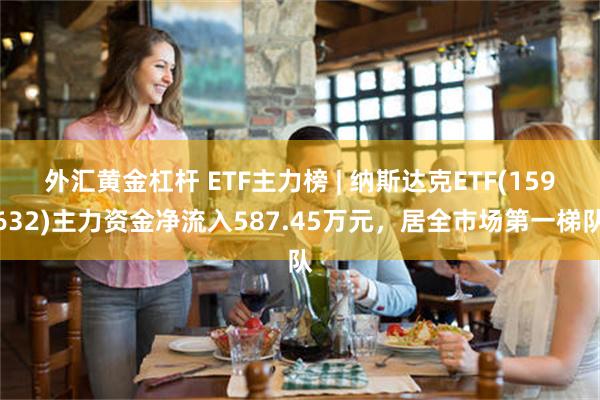 外汇黄金杠杆 ETF主力榜 | 纳斯达克ETF(159632)主力资金净流入587.45万元，居全市场第一梯队