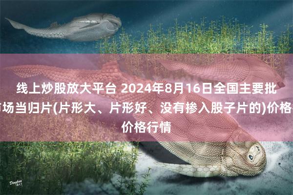 线上炒股放大平台 2024年8月16日全国主要批发市场当归片(片形大、片形好、没有掺入股子片的)价格行情