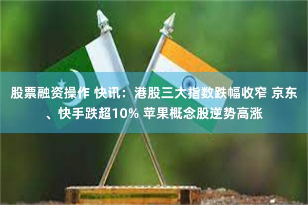 股票融资操作 快讯：港股三大指数跌幅收窄 京东、快手跌超10% 苹果概念股逆势高涨