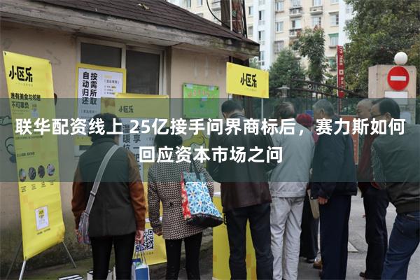 联华配资线上 25亿接手问界商标后，赛力斯如何回应资本市场之问