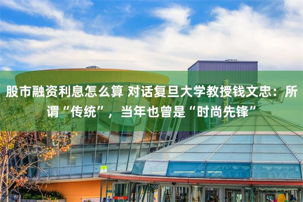 股市融资利息怎么算 对话复旦大学教授钱文忠：所谓“传统”，当年也曾是“时尚先锋”