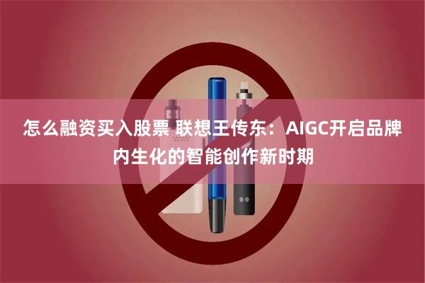 怎么融资买入股票 联想王传东：AIGC开启品牌内生化的智能创作新时期