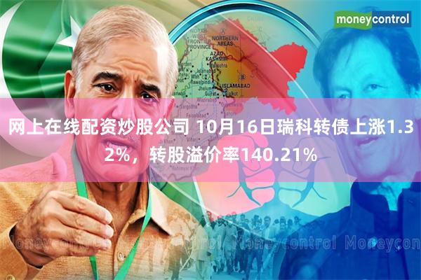 网上在线配资炒股公司 10月16日瑞科转债上涨1.32%，转股溢价率140.21%