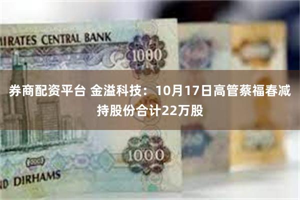 券商配资平台 金溢科技：10月17日高管蔡福春减持股份合计22万股