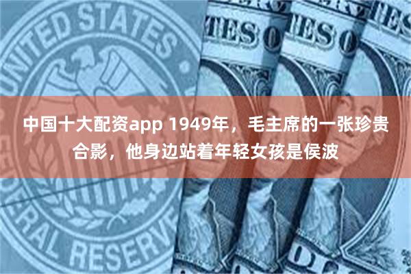 中国十大配资app 1949年，毛主席的一张珍贵合影，他身边站着年轻女孩是侯波