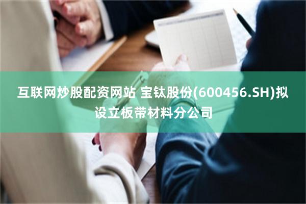 互联网炒股配资网站 宝钛股份(600456.SH)拟设立板带材料分公司