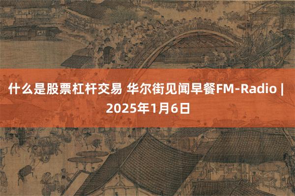 什么是股票杠杆交易 华尔街见闻早餐FM-Radio | 2025年1月6日