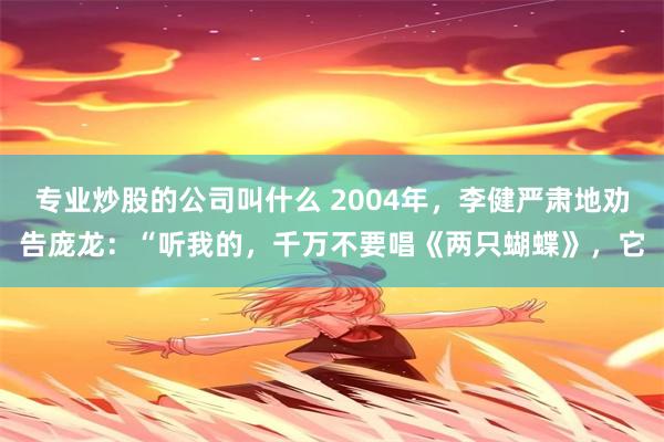 专业炒股的公司叫什么 2004年，李健严肃地劝告庞龙：“听我的，千万不要唱《两只蝴蝶》，它