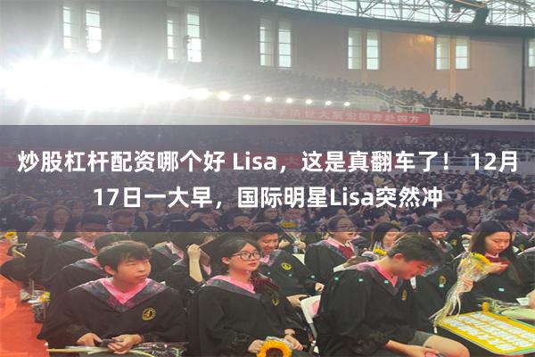 炒股杠杆配资哪个好 Lisa，这是真翻车了！ 12月17日一大早，国际明星Lisa突然冲