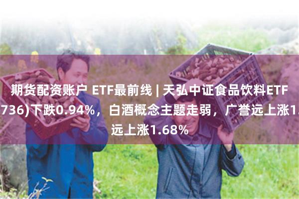 期货配资账户 ETF最前线 | 天弘中证食品饮料ETF(159736)下跌0.94%，白酒概念主题走弱，广誉远上涨1.68%