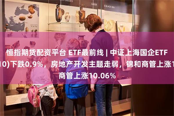 恒指期货配资平台 ETF最前线 | 中证上海国企ETF(510810)下跌0.9%，房地产开发主题走弱，锦和商管上涨10.06%