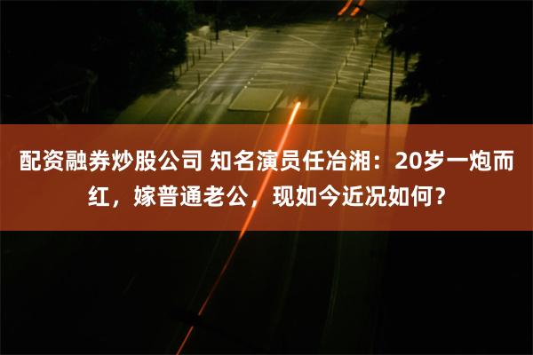 配资融券炒股公司 知名演员任冶湘：20岁一炮而红，嫁普通老公，现如今近况如何？