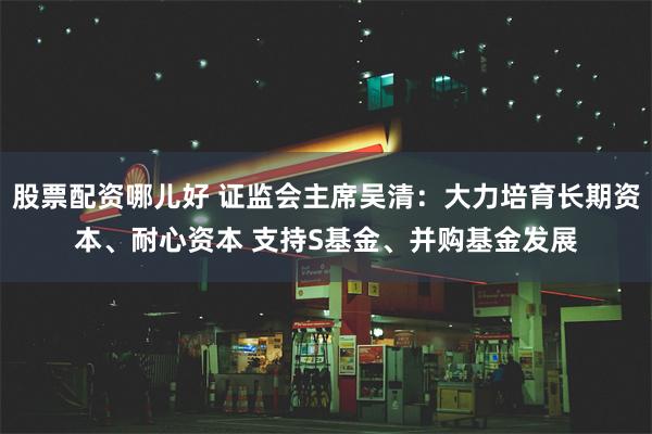 股票配资哪儿好 证监会主席吴清：大力培育长期资本、耐心资本 支持S基金、并购基金发展