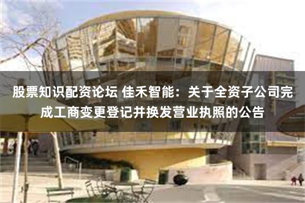 股票知识配资论坛 佳禾智能：关于全资子公司完成工商变更登记并换发营业执照的公告